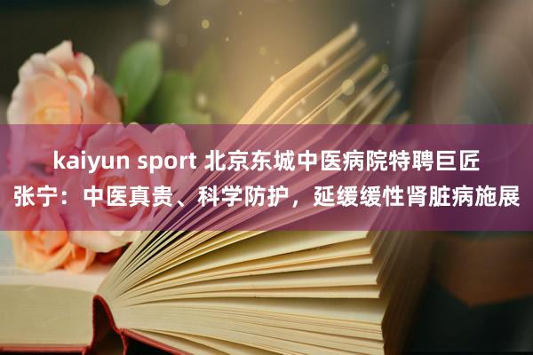 kaiyun sport 北京东城中医病院特聘巨匠张宁:中医真贵、科学防护,延缓缓性肾脏病施展