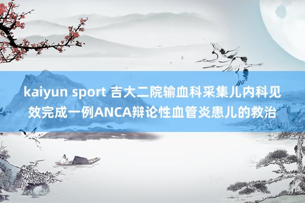 kaiyun sport 吉大二院输血科采集儿内科见效完成一例ANCA辩论性血管炎患儿的救治