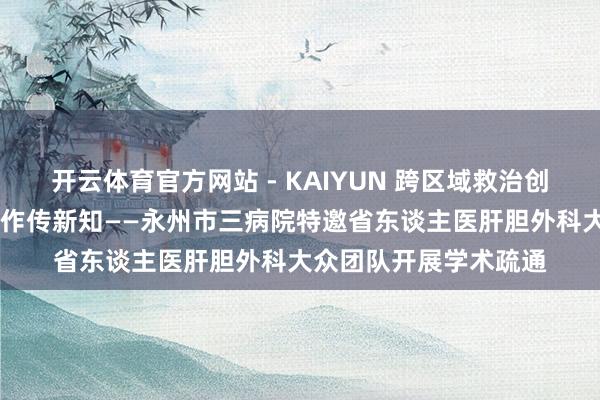 开云体育官方网站 - KAIYUN 跨区域救治创造生命古迹 多学科合作传新知——永州市三病院特邀省东谈主医肝胆外科大众团队开展学术疏通
