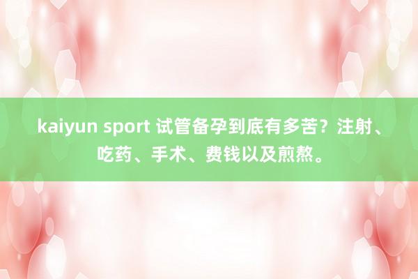 kaiyun sport 试管备孕到底有多苦？注射、吃药、手术、费钱以及煎熬。