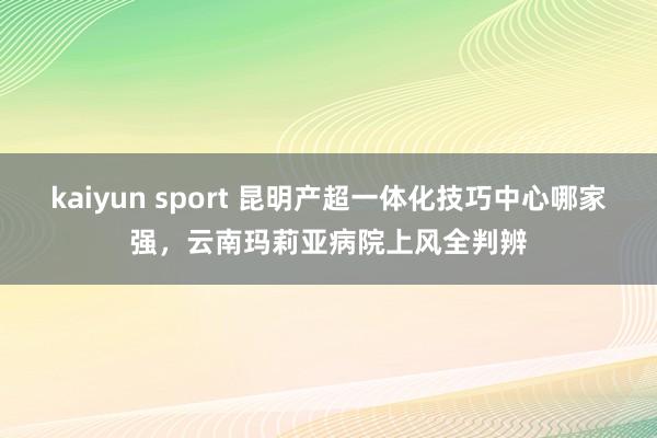 kaiyun sport 昆明产超一体化技巧中心哪家强，云南玛莉亚病院上风全判辨