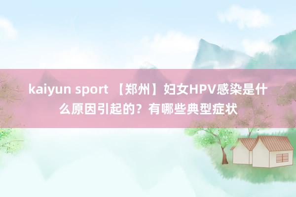 kaiyun sport 【郑州】妇女HPV感染是什么原因引起的？有哪些典型症状