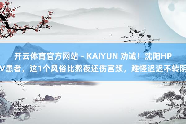 开云体育官方网站 - KAIYUN 劝诫！沈阳HPV患者，这1个风俗比熬夜还伤宫颈，难怪迟迟不转阴