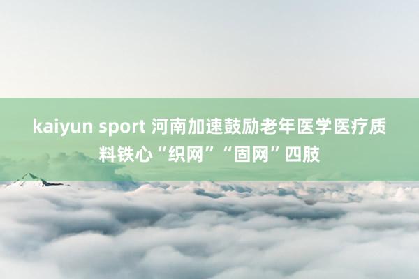 kaiyun sport 河南加速鼓励老年医学医疗质料铁心“织网”“固网”四肢