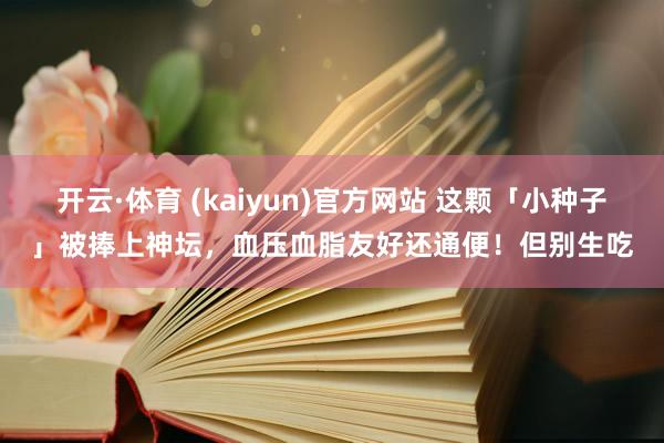开云·体育 (kaiyun)官方网站 这颗「小种子」被捧上神坛，血压血脂友好还通便！但别生吃