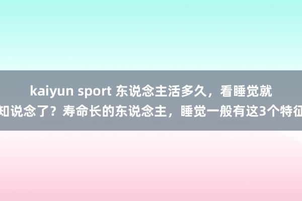 kaiyun sport 东说念主活多久，看睡觉就知说念了？寿命长的东说念主，睡觉一般有这3个特征