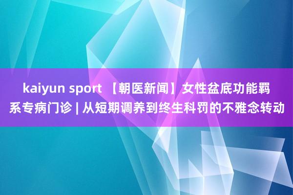 kaiyun sport 【朝医新闻】女性盆底功能羁系专病门诊 | 从短期调养到终生科罚的不雅念转动