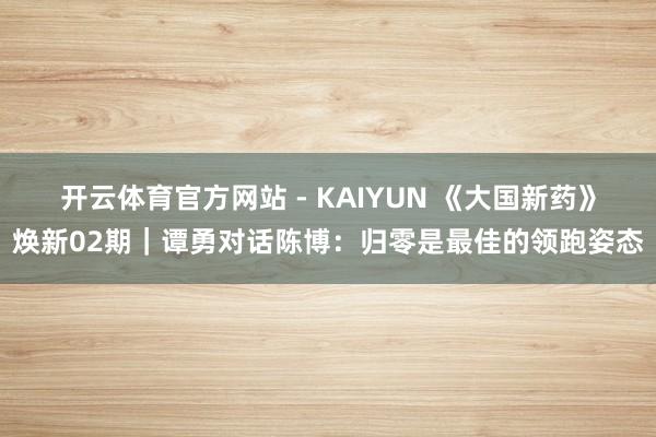 开云体育官方网站 - KAIYUN 《大国新药》焕新02期｜谭勇对话陈博：归零是最佳的领跑姿态