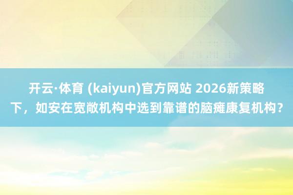 开云·体育 (kaiyun)官方网站 2026新策略下，如安在宽敞机构中选到靠谱的脑瘫康复机构？