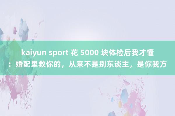 kaiyun sport 花 5000 块体检后我才懂：婚配里救你的，从来不是别东谈主，是你我方