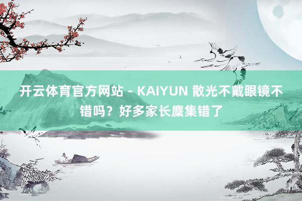 开云体育官方网站 - KAIYUN 散光不戴眼镜不错吗？好多家长麇集错了