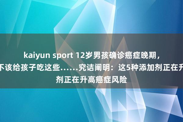 kaiyun sport 12岁男孩确诊癌症晚期，家长悔惨：不该给孩子吃这些……究诘阐明：这5种添加剂正在升高癌症风险