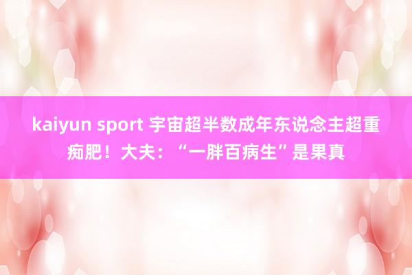 kaiyun sport 宇宙超半数成年东说念主超重痴肥！大夫：“一胖百病生”是果真