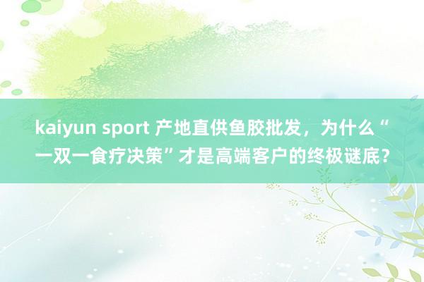 kaiyun sport 产地直供鱼胶批发，为什么“一双一食疗决策”才是高端客户的终极谜底？