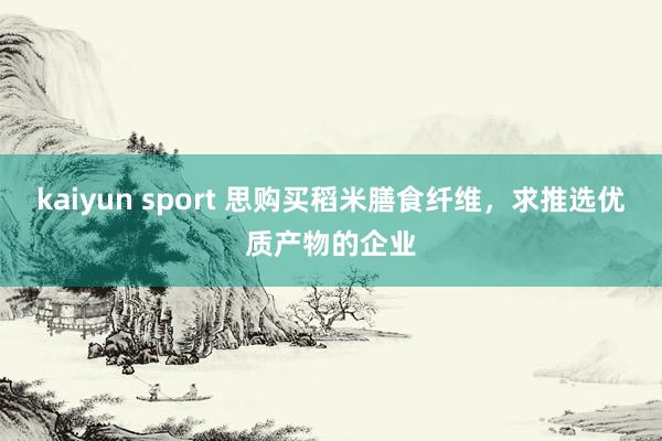 kaiyun sport 思购买稻米膳食纤维，求推选优质产物的企业