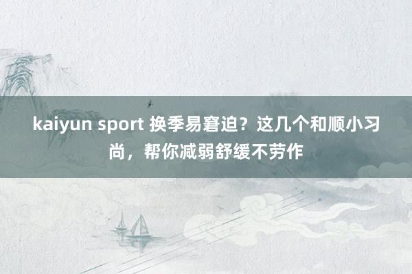 kaiyun sport 换季易窘迫？这几个和顺小习尚，帮你减弱舒缓不劳作