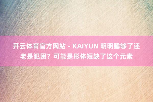 开云体育官方网站 - KAIYUN 明明睡够了还老是犯困？可能是形体短缺了这个元素