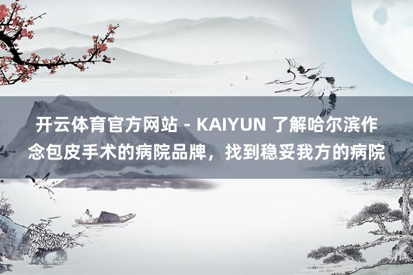 开云体育官方网站 - KAIYUN 了解哈尔滨作念包皮手术的病院品牌，找到稳妥我方的病院