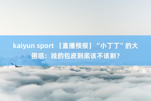 kaiyun sport 【直播预报】“小丁丁”的大困惑：娃的包皮到底该不该割？
