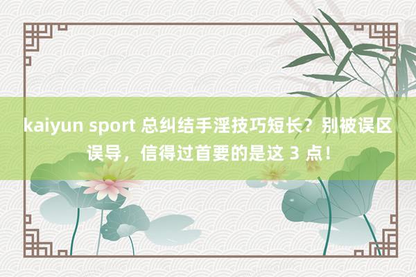 kaiyun sport 总纠结手淫技巧短长？别被误区误导，信得过首要的是这 3 点！