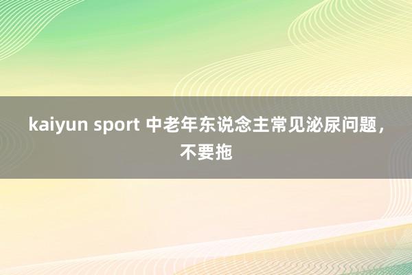kaiyun sport 中老年东说念主常见泌尿问题，不要拖