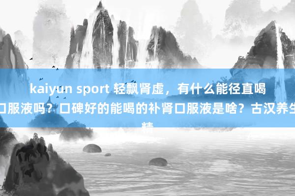 kaiyun sport 轻飘肾虚，有什么能径直喝的口服液吗？口碑好的能喝的补肾口服液是啥？古汉养生精