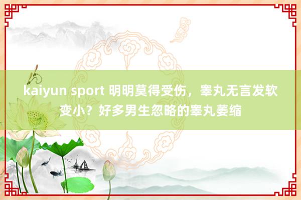 kaiyun sport 明明莫得受伤，睾丸无言发软变小？好多男生忽略的睾丸萎缩