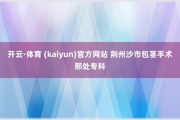 开云·体育 (kaiyun)官方网站 荆州沙市包茎手术那处专科