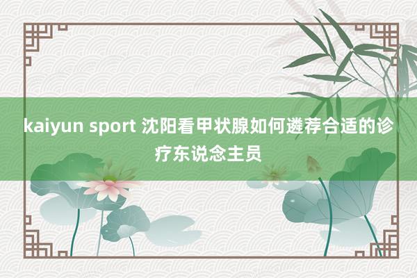 kaiyun sport 沈阳看甲状腺如何遴荐合适的诊疗东说念主员