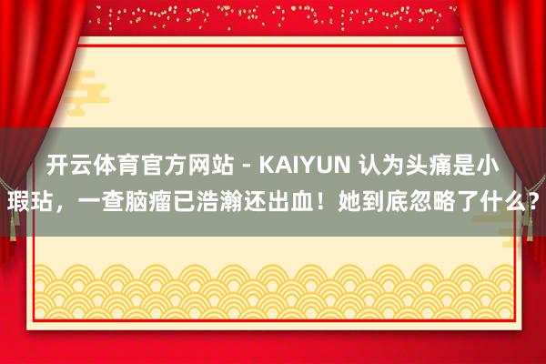 开云体育官方网站 - KAIYUN 认为头痛是小瑕玷，一查脑瘤已浩瀚还出血！她到底忽略了什么？