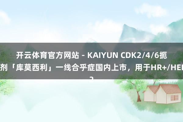 开云体育官方网站 - KAIYUN CDK2/4/6扼制剂「库莫西利」一线合乎症国内上市，用于HR+/HER2