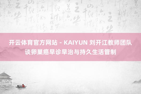 开云体育官方网站 - KAIYUN 刘开江教师团队谈卵巢癌早诊早治与持久生活管制