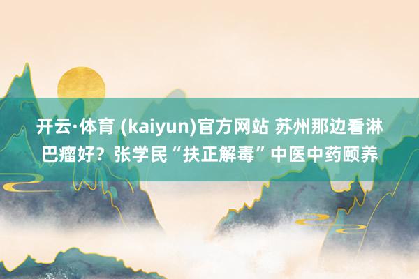 开云·体育 (kaiyun)官方网站 苏州那边看淋巴瘤好？张学民“扶正解毒”中医中药颐养