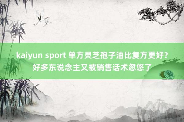 kaiyun sport 单方灵芝孢子油比复方更好？好多东说念主又被销售话术忽悠了