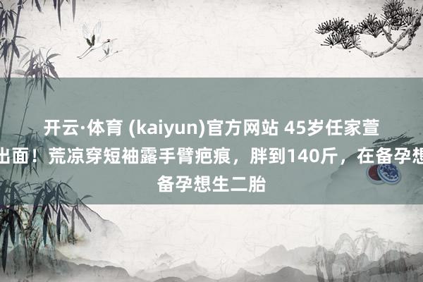 开云·体育 (kaiyun)官方网站 45岁任家萱母亲节出面！荒凉穿短袖露手臂疤痕，胖到140斤，在备孕想生二胎