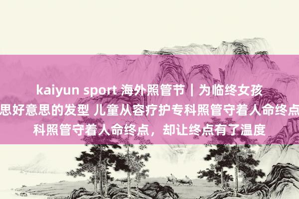 kaiyun sport 海外照管节｜为临终女孩洗头擦澡、吹出好意思好意思的发型 儿童从容疗护专科照管守着人命终点，却让终点有了温度