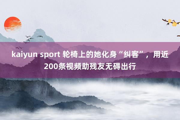 kaiyun sport 轮椅上的她化身“纠客”，用近200条视频助残友无碍出行