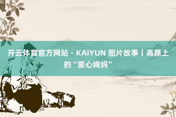 开云体育官方网站 - KAIYUN 图片故事丨高原上的“爱心姆妈”