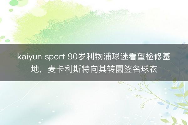 kaiyun sport 90岁利物浦球迷看望检修基地，麦卡利斯特向其转圜签名球衣