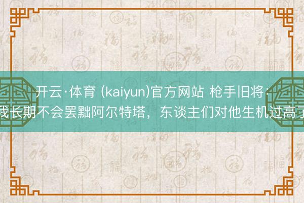开云·体育 (kaiyun)官方网站 枪手旧将：我长期不会罢黜阿尔特塔，东谈主们对他生机过高了
