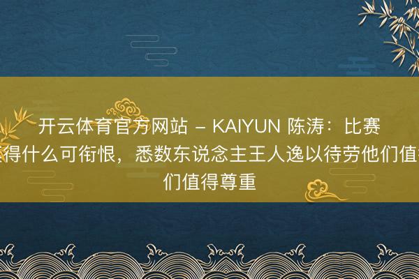 开云体育官方网站 - KAIYUN 陈涛:比赛效果莫得什么可衔恨,悉数东说念主王人逸以待劳他们值得尊重