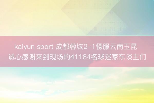 kaiyun sport 成都蓉城2-1慑服云南玉昆 诚心感谢来到现场的41184名球迷家东谈主们