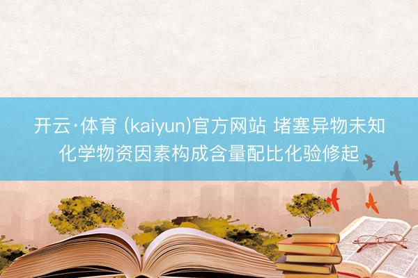 开云·体育 (kaiyun)官方网站 堵塞异物未知化学物资因素构成含量配比化验修起