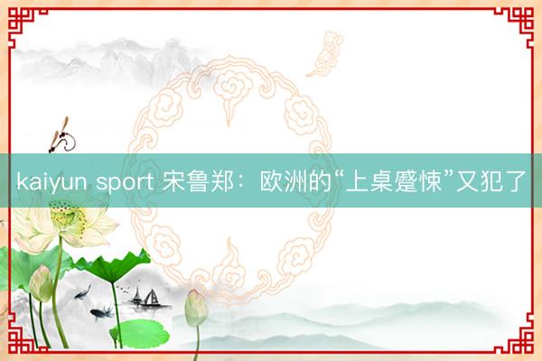 kaiyun sport 宋鲁郑：欧洲的“上桌蹙悚”又犯了
