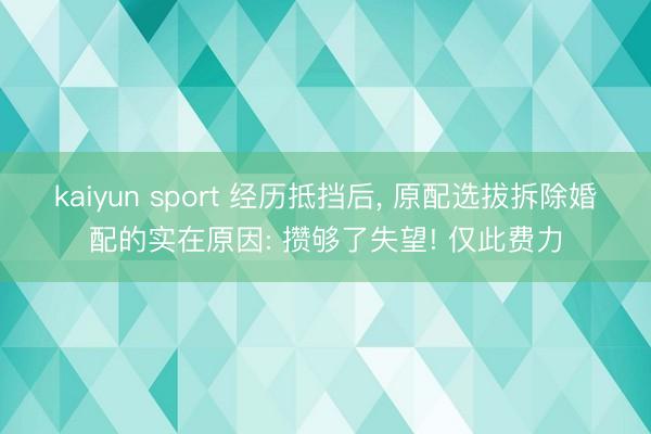 kaiyun sport 经历抵挡后， 原配选拔拆除婚配的实在原因: 攒够了失望! 仅此费力