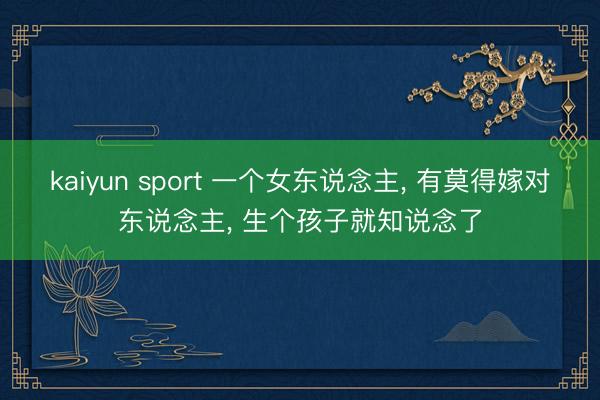 kaiyun sport 一个女东说念主， 有莫得嫁对东说念主， 生个孩子就知说念了