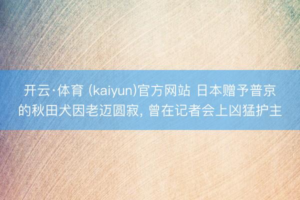 开云·体育 (kaiyun)官方网站 日本赠予普京的秋田犬因老迈圆寂， 曾在记者会上凶猛护主