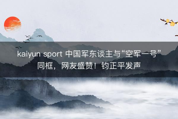 kaiyun sport 中国军东谈主与“空军一号”同框，网友盛赞！钧正平发声