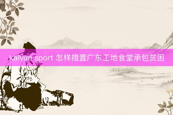 kaiyun sport 怎样措置广东工地食堂承包贫困