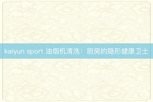 kaiyun sport 油烟机清洗：厨房的隐形健康卫士